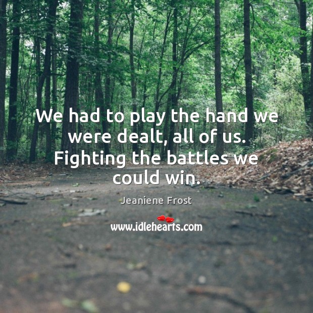 We had to play the hand we were dealt, all of us. Fighting the battles we could win. 