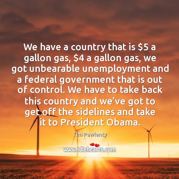 We have a country that is $5 a gallon gas, $4 a gallon gas, we got unbearable unemployment Image