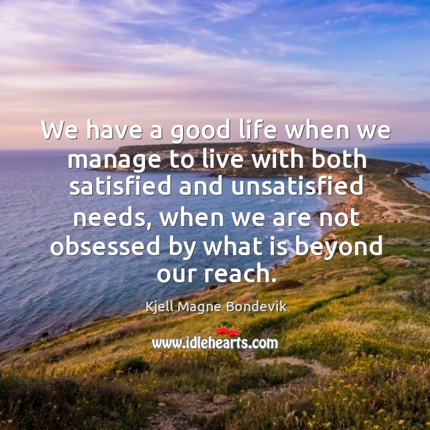 We have a good life when we manage to live with both satisfied and unsatisfied needs, when we are not obsessed by what is beyond our reach. Kjell Magne Bondevik Picture Quote
