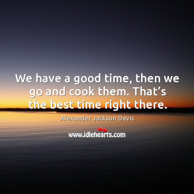 We have a good time, then we go and cook them. That’s the best time right there. 