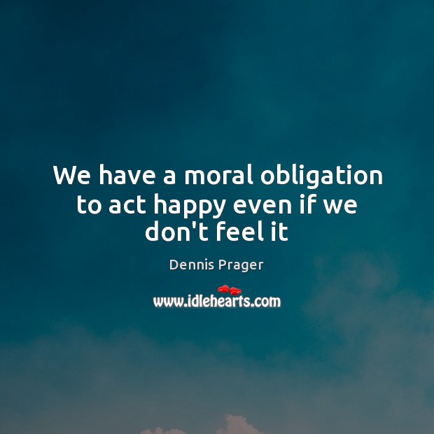 We have a moral obligation to act happy even if we don’t feel it Dennis Prager Picture Quote