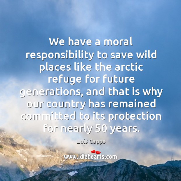 We have a moral responsibility to save wild places like the arctic refuge for future generations Lois Capps Picture Quote