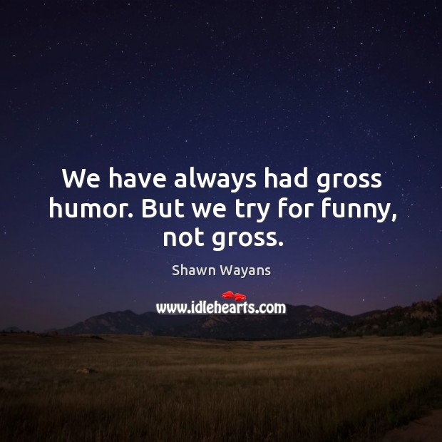 We have always had gross humor. But we try for funny, not gross. Image