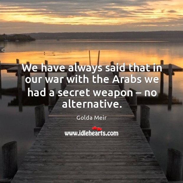 We have always said that in our war with the arabs we had a secret weapon – no alternative. Golda Meir Picture Quote