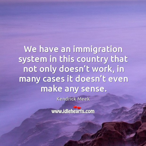 We have an immigration system in this country that not only doesn’t work, in many cases it doesn’t even make any sense. Kendrick Meek Picture Quote