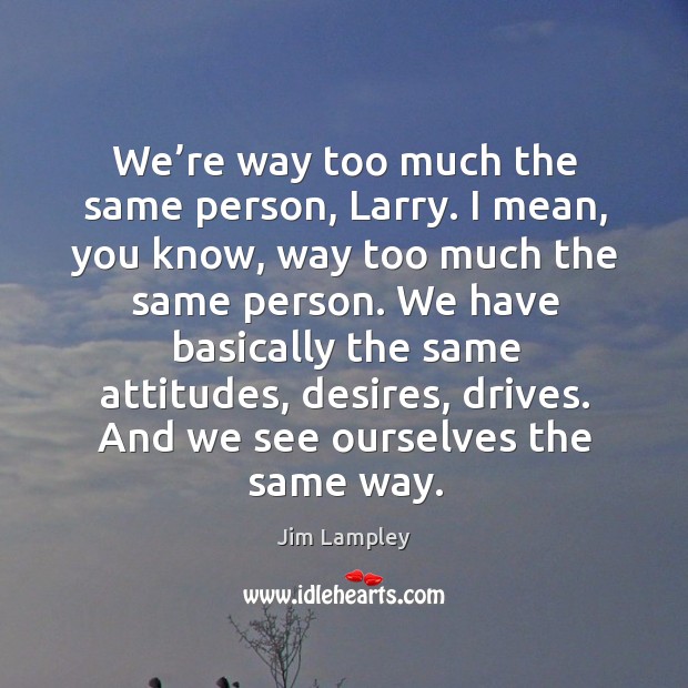 We have basically the same attitudes, desires, drives. And we see ourselves the same way. Image
