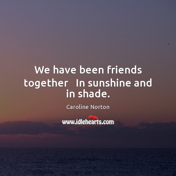 We have been friends together   In sunshine and in shade. Caroline Norton Picture Quote