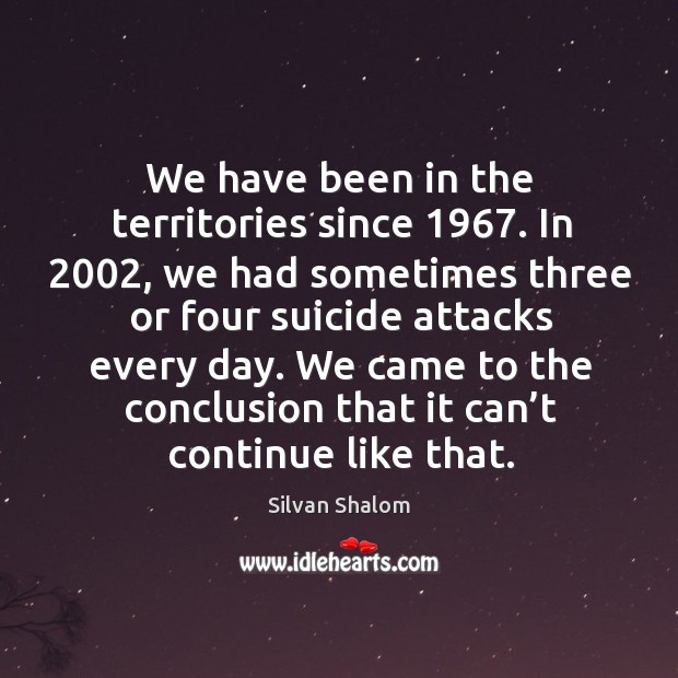 We have been in the territories since 1967. In 2002, we had sometimes three or four suicide attacks every day. Image
