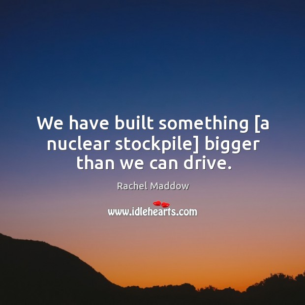 We have built something [a nuclear stockpile] bigger than we can drive. Image