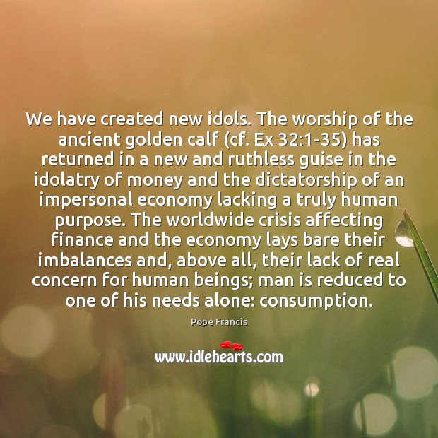 We have created new idols. The worship of the ancient golden calf ( 