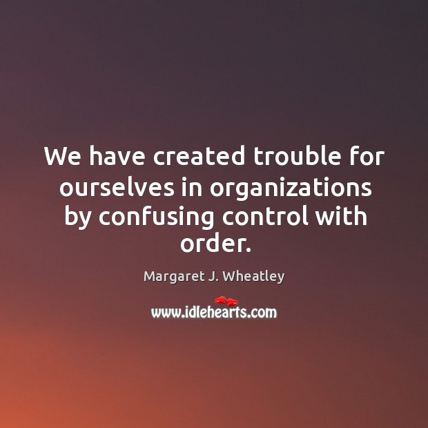 We have created trouble for ourselves in organizations by confusing control with order. Margaret J. Wheatley Picture Quote