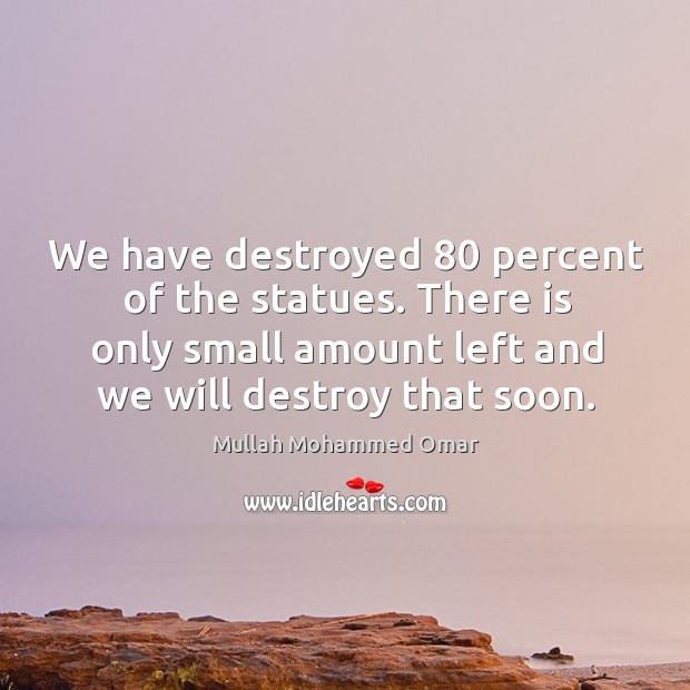 We have destroyed 80 percent of the statues. There is only small amount left and we will destroy that soon. Mullah Mohammed Omar Picture Quote
