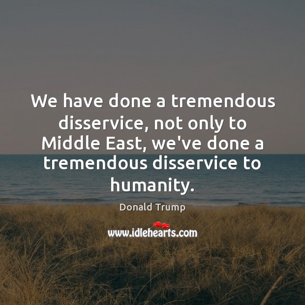 We have done a tremendous disservice, not only to Middle East, we’ve Donald Trump Picture Quote