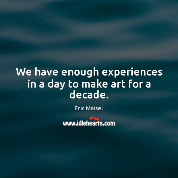 We have enough experiences in a day to make art for a decade. Eric Maisel Picture Quote