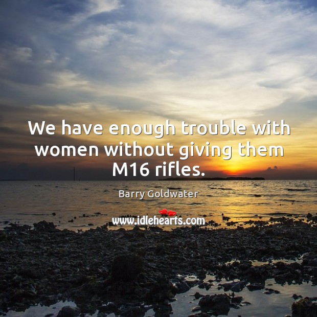 We have enough trouble with women without giving them M16 rifles. Barry Goldwater Picture Quote