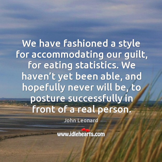 We have fashioned a style for accommodating our guilt, for eating statistics. John Leonard Picture Quote
