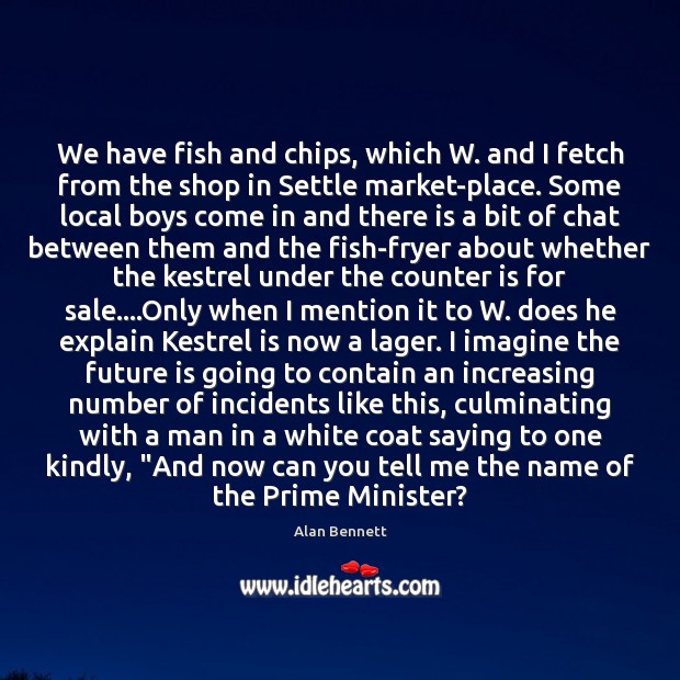 We have fish and chips, which W. and I fetch from the Alan Bennett Picture Quote