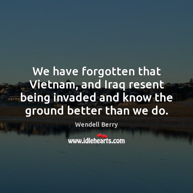 We have forgotten that Vietnam, and Iraq resent being invaded and know Wendell Berry Picture Quote