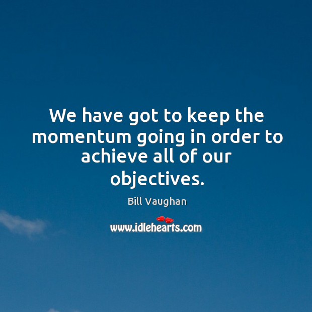 We have got to keep the momentum going in order to achieve all of our objectives. Bill Vaughan Picture Quote