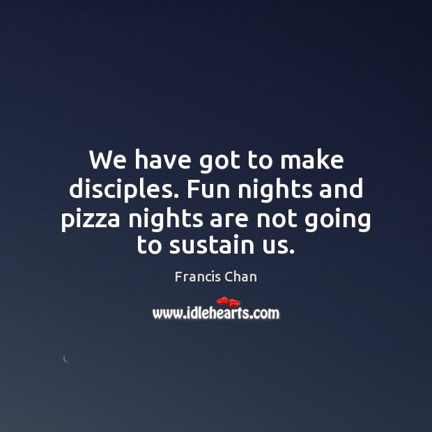 We have got to make disciples. Fun nights and pizza nights are not going to sustain us. Francis Chan Picture Quote