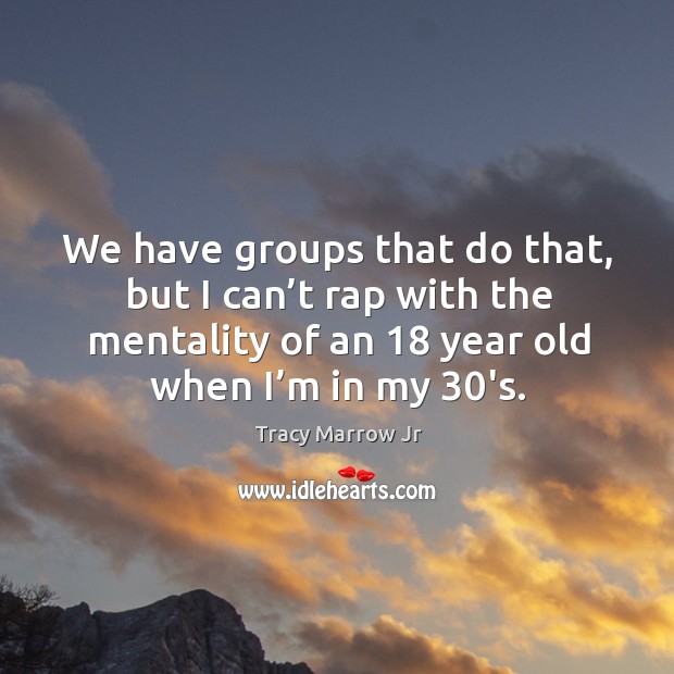 We have groups that do that, but I can’t rap with the mentality of an 18 year old when I’m in my 30’s. Tracy Marrow Jr Picture Quote