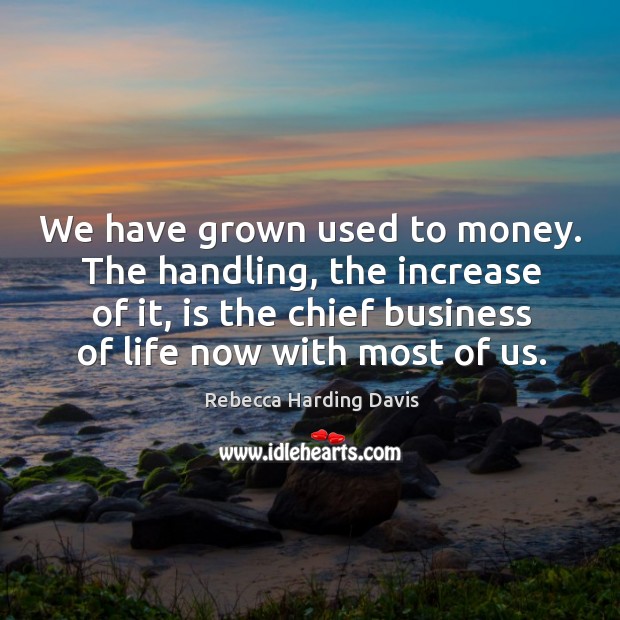 We have grown used to money. The handling, the increase of it, is the chief business Rebecca Harding Davis Picture Quote
