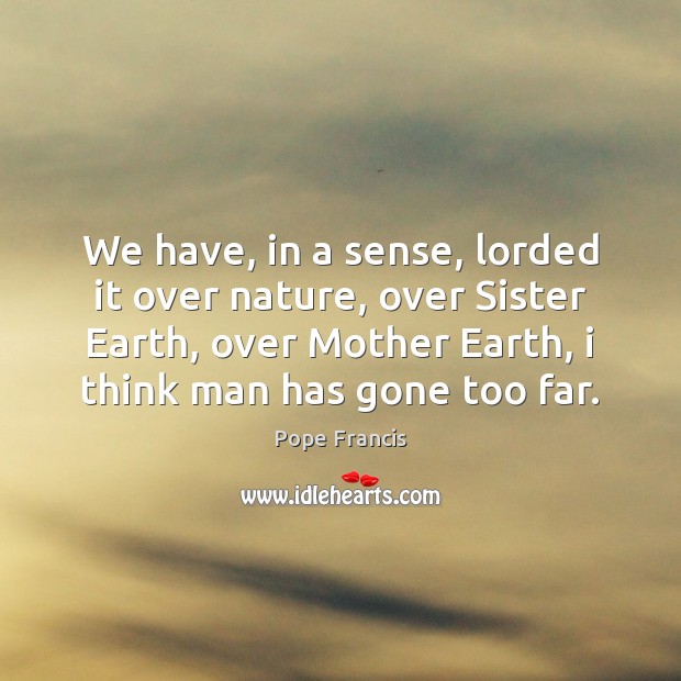 We have, in a sense, lorded it over nature, over Sister Earth, Pope Francis Picture Quote