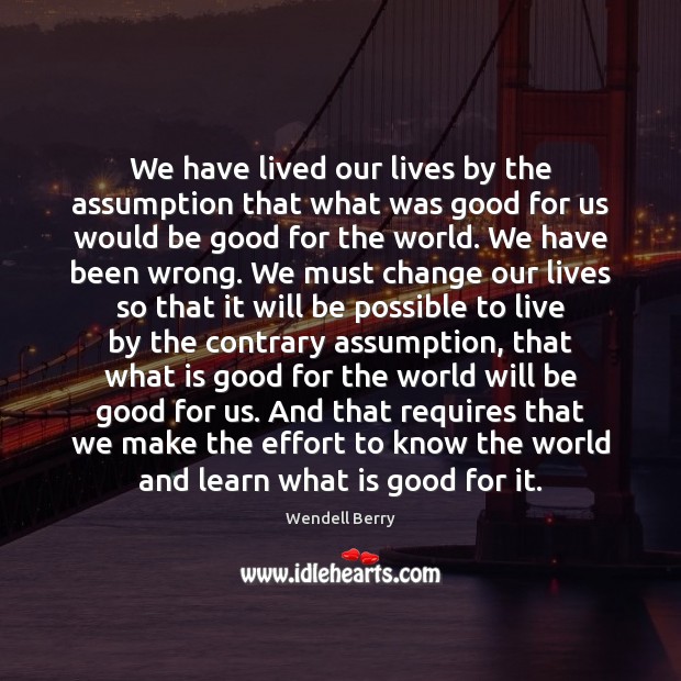 We have lived our lives by the assumption that what was good Wendell Berry Picture Quote