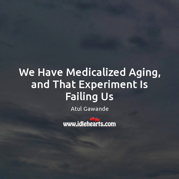 We Have Medicalized Aging, and That Experiment Is Failing Us Atul Gawande Picture Quote