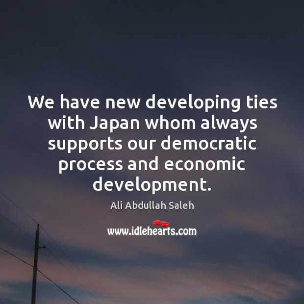 We have new developing ties with Japan whom always supports our democratic Ali Abdullah Saleh Picture Quote