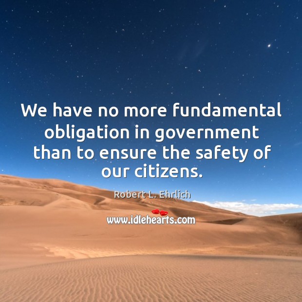 We have no more fundamental obligation in government than to ensure the safety of our citizens. Robert L. Ehrlich Picture Quote