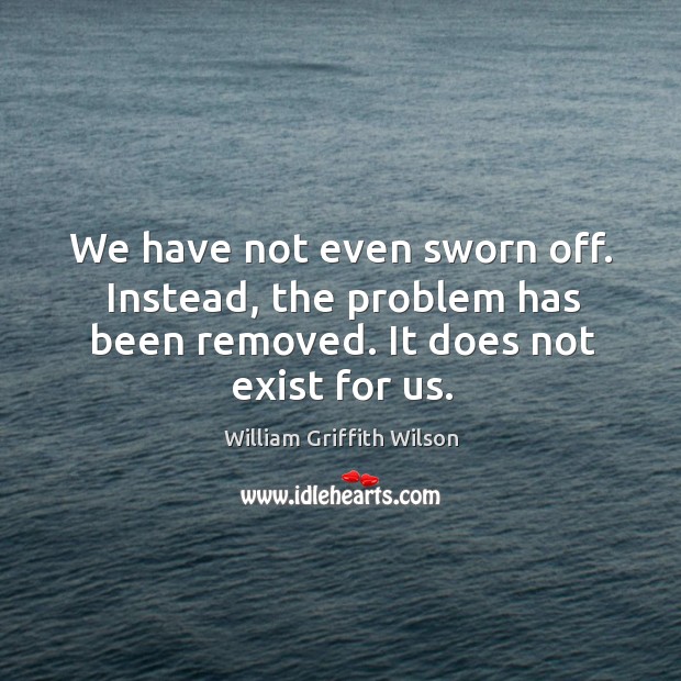 We have not even sworn off. Instead, the problem has been removed. It does not exist for us. William Griffith Wilson Picture Quote