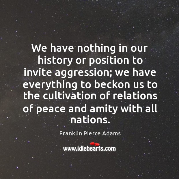 We have nothing in our history or position to invite aggression; we have everything to beckon us to the Franklin Pierce Adams Picture Quote