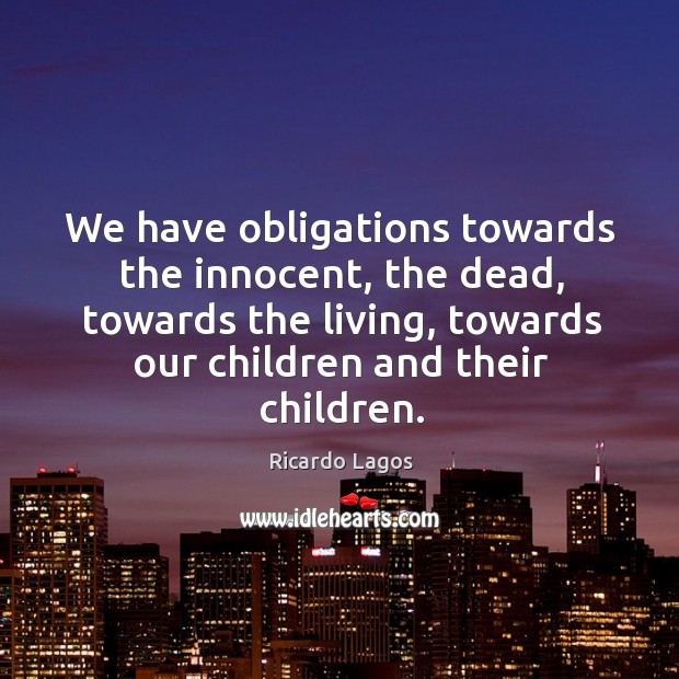 We have obligations towards the innocent, the dead, towards the living, towards our children and their children. Ricardo Lagos Picture Quote