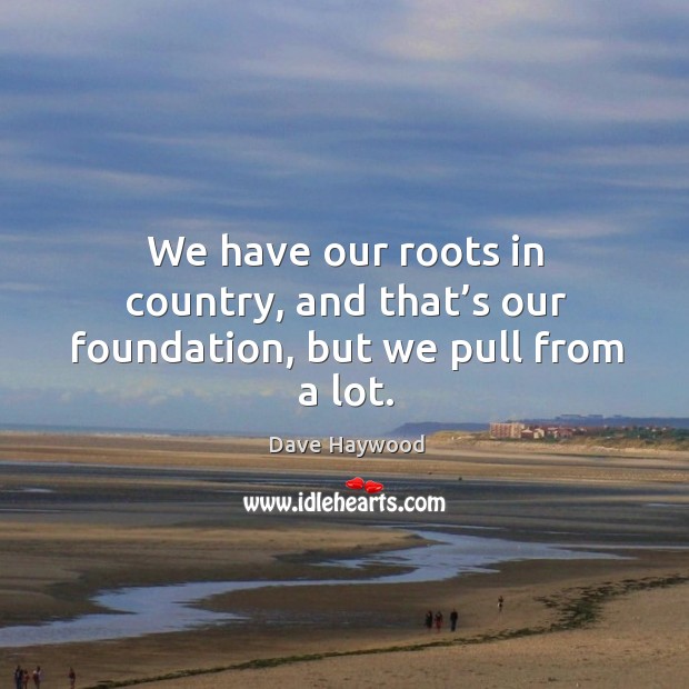 We have our roots in country, and that’s our foundation, but we pull from a lot. Dave Haywood Picture Quote