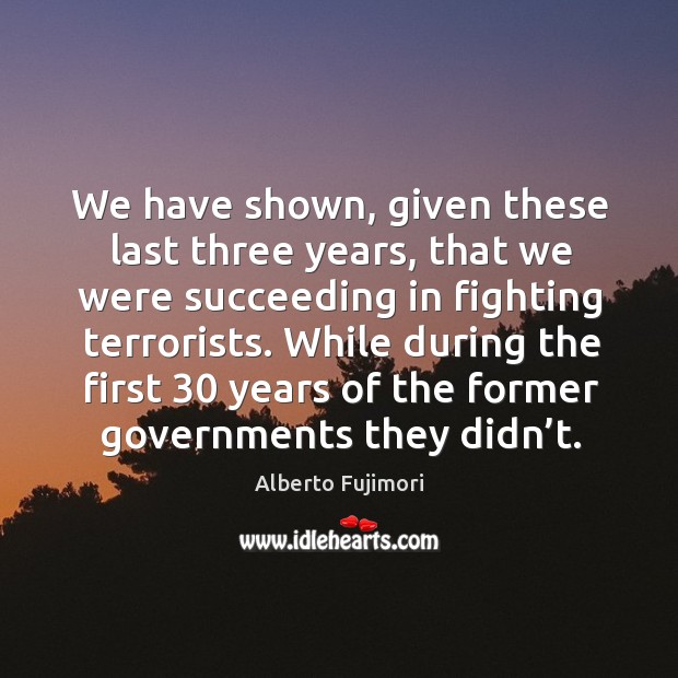 We have shown, given these last three years, that we were succeeding in fighting terrorists. Alberto Fujimori Picture Quote
