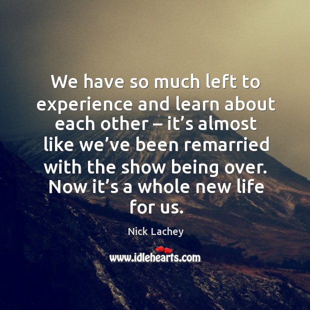 We have so much left to experience and learn about each other – it’s almost like we’ve been remarried with the show being over. Nick Lachey Picture Quote