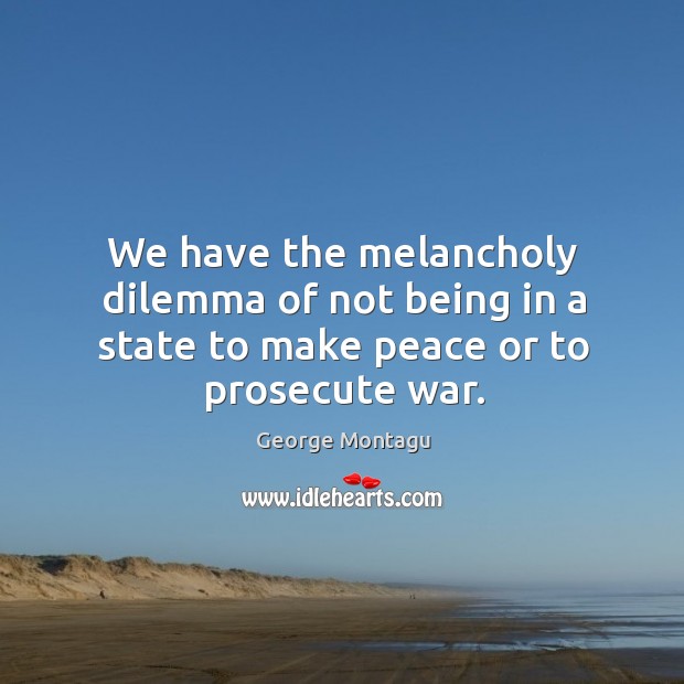 We have the melancholy dilemma of not being in a state to make peace or to prosecute war. George Montagu Picture Quote