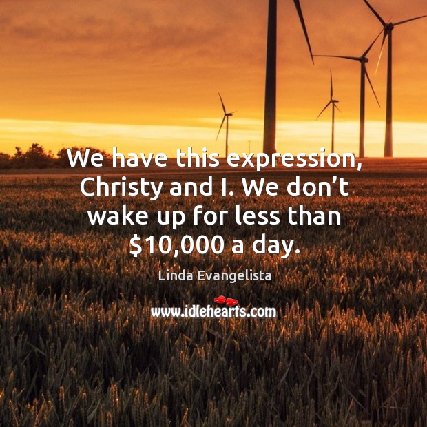We have this expression, christy and i. We don’t wake up for less than $10,000 a day. Image
