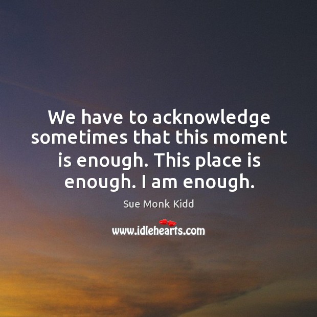 We have to acknowledge sometimes that this moment is enough. This place Sue Monk Kidd Picture Quote