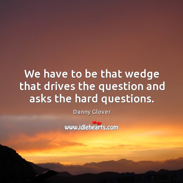 We have to be that wedge that drives the question and asks the hard questions. Image