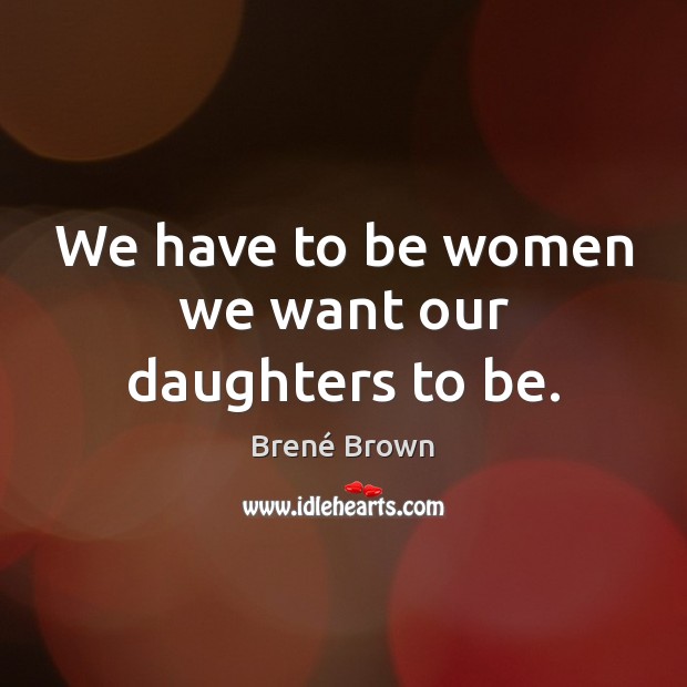 We have to be women we want our daughters to be. Brené Brown Picture Quote
