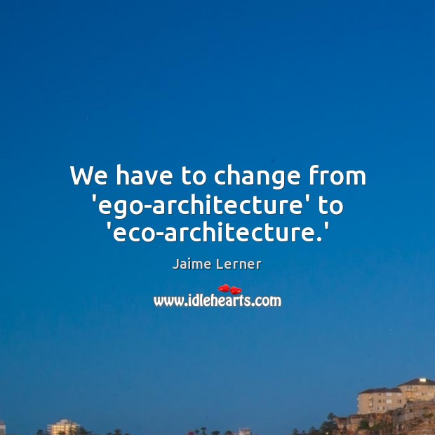We have to change from ‘ego-architecture’ to ‘eco-architecture.’ Jaime Lerner Picture Quote