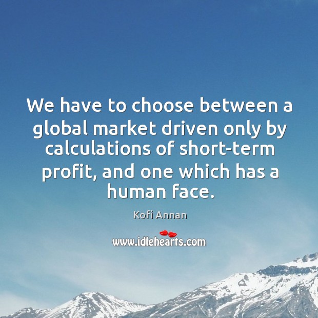 We have to choose between a global market driven only by calculations of short-term profit, and one which has a human face. Kofi Annan Picture Quote
