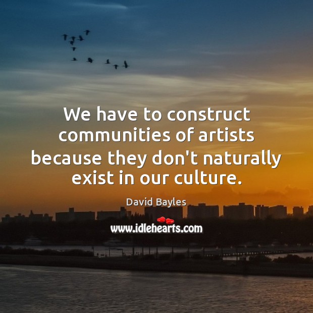 We have to construct communities of artists because they don’t naturally exist David Bayles Picture Quote
