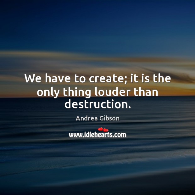 We have to create; it is the only thing louder than destruction. Andrea Gibson Picture Quote