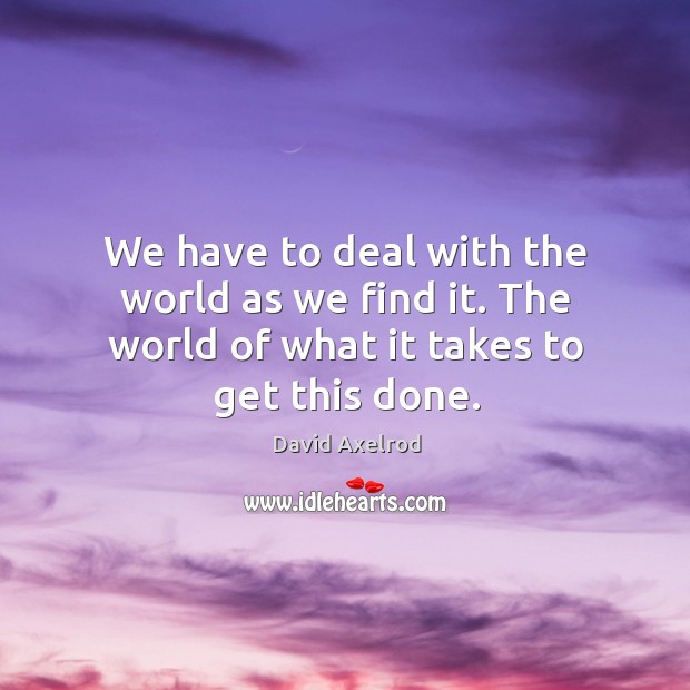 We have to deal with the world as we find it. The world of what it takes to get this done. David Axelrod Picture Quote
