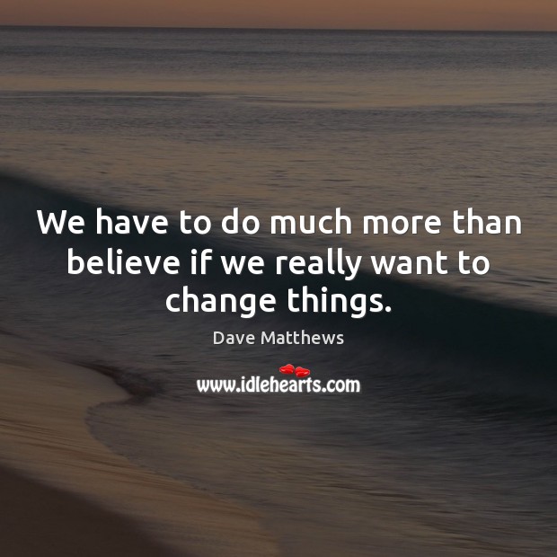 We have to do much more than believe if we really want to change things. Dave Matthews Picture Quote