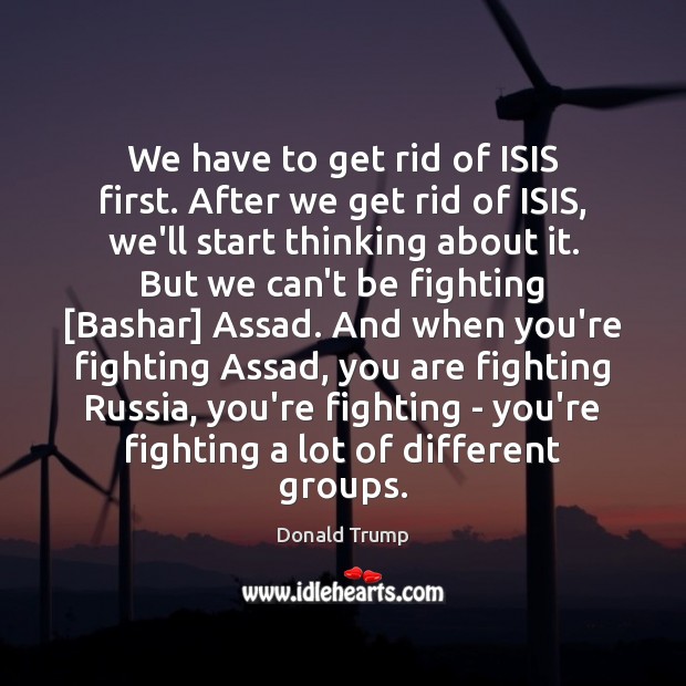 We have to get rid of ISIS first. After we get rid Donald Trump Picture Quote