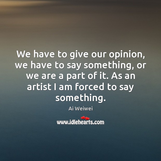 We have to give our opinion, we have to say something, or Ai Weiwei Picture Quote